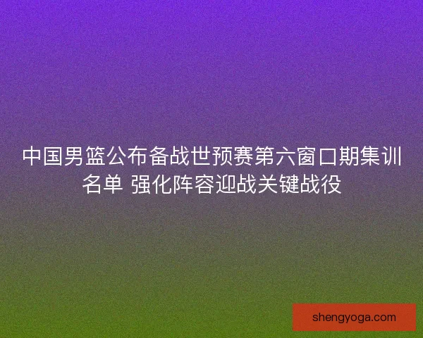 中国男篮公布备战世预赛第六窗口期集训名单 强化阵容迎战关键战役