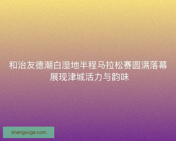 和治友德潮白湿地半程马拉松赛圆满落幕 展现津城活力与韵味