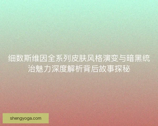 细数斯维因全系列皮肤风格演变与暗黑统治魅力深度解析背后故事探秘