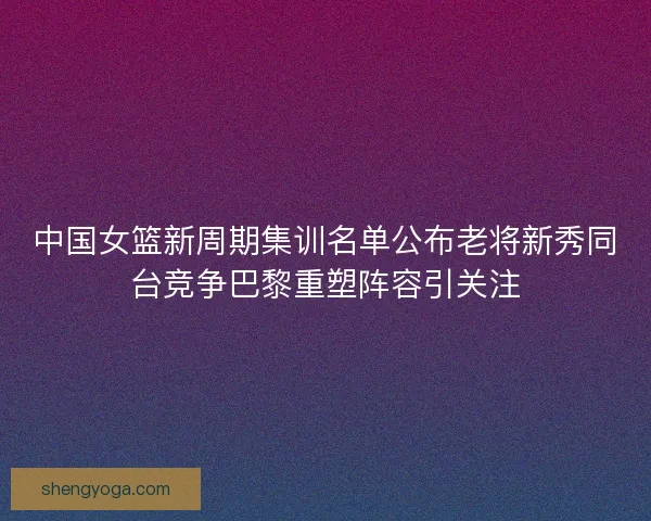 中国女篮新周期集训名单公布老将新秀同台竞争巴黎重塑阵容引关注
