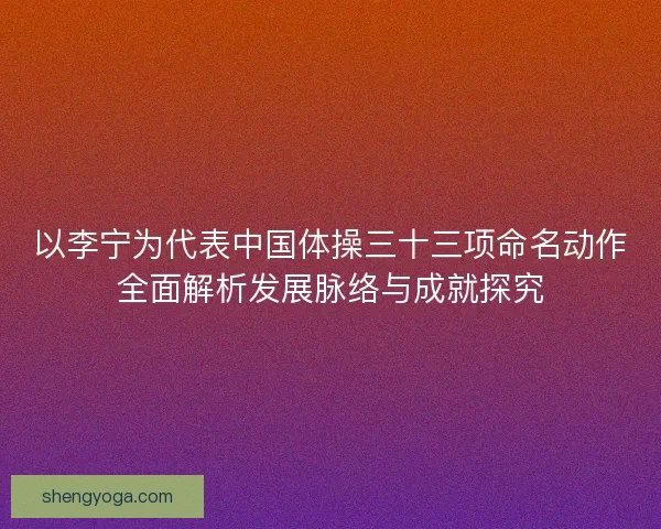 以李宁为代表中国体操三十三项命名动作全面解析发展脉络与成就探究