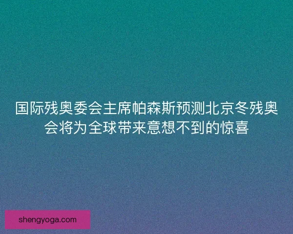 国际残奥委会主席帕森斯预测北京冬残奥会将为全球带来意想不到的惊喜