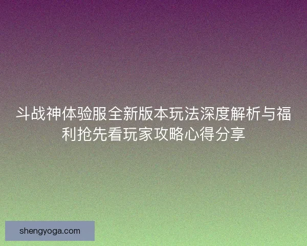 斗战神体验服全新版本玩法深度解析与福利抢先看玩家攻略心得分享