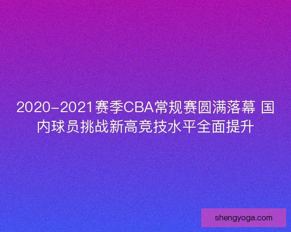 2020-2021赛季CBA常规赛圆满落幕 国内球员挑战新高竞技水平全面提升