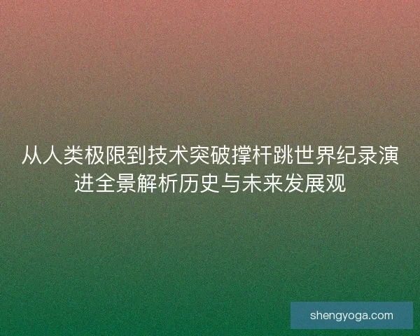从人类极限到技术突破撑杆跳世界纪录演进全景解析历史与未来发展观