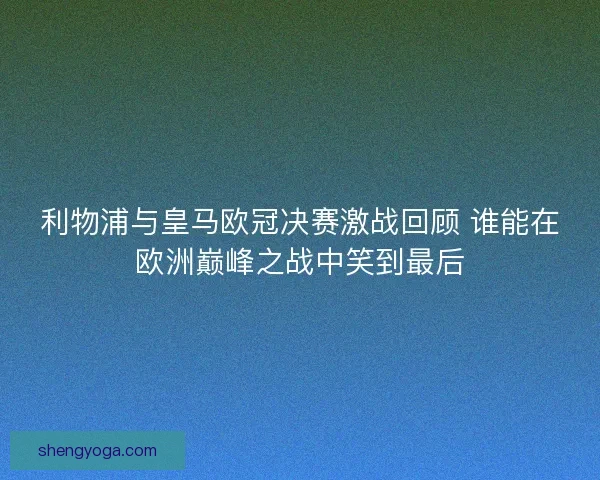 利物浦与皇马欧冠决赛激战回顾 谁能在欧洲巅峰之战中笑到最后
