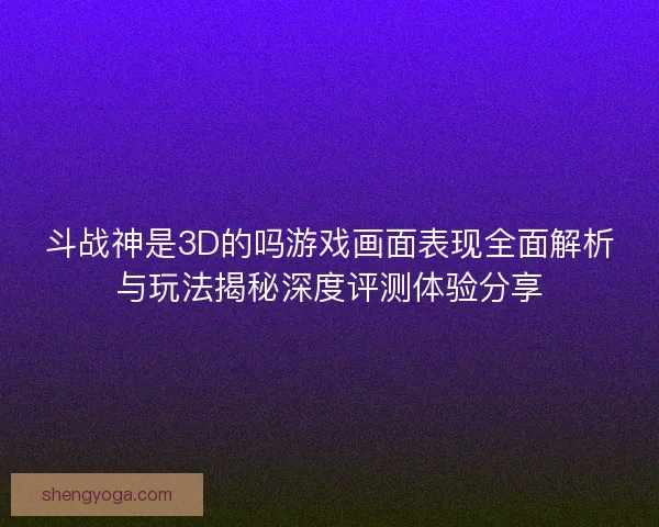 斗战神是3D的吗游戏画面表现全面解析与玩法揭秘深度评测体验分享
