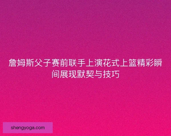 詹姆斯父子赛前联手上演花式上篮精彩瞬间展现默契与技巧