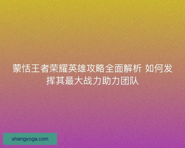蒙恬王者荣耀英雄攻略全面解析 如何发挥其最大战力助力团队