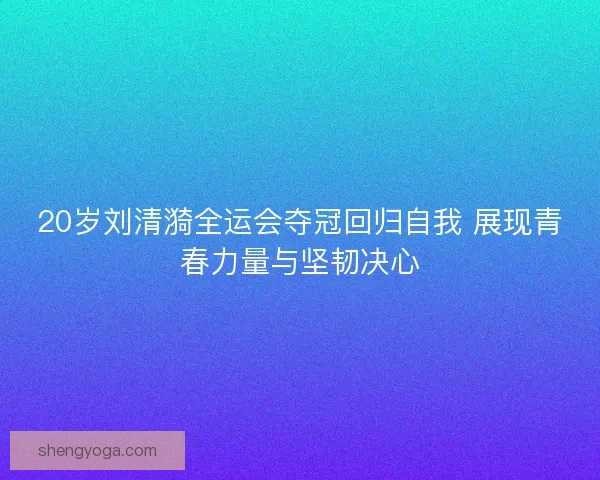 20岁刘清漪全运会夺冠回归自我 展现青春力量与坚韧决心