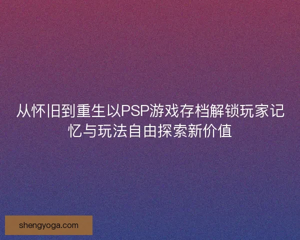 从怀旧到重生以PSP游戏存档解锁玩家记忆与玩法自由探索新价值
