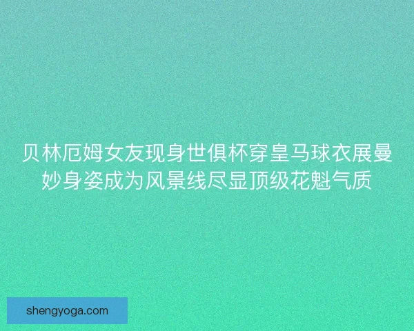 贝林厄姆女友现身世俱杯穿皇马球衣展曼妙身姿成为风景线尽显顶级花魁气质