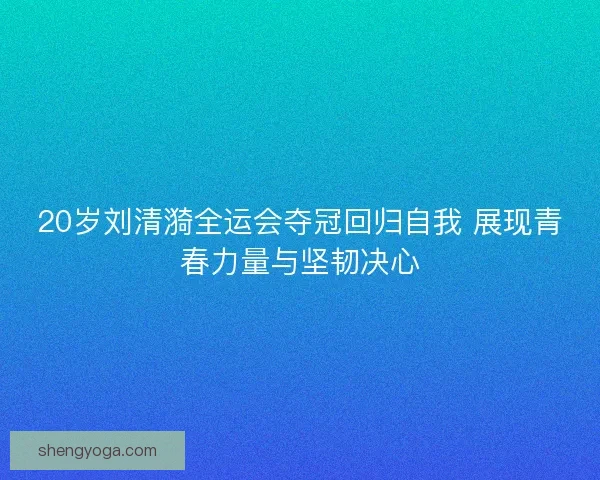 20岁刘清漪全运会夺冠回归自我 展现青春力量与坚韧决心