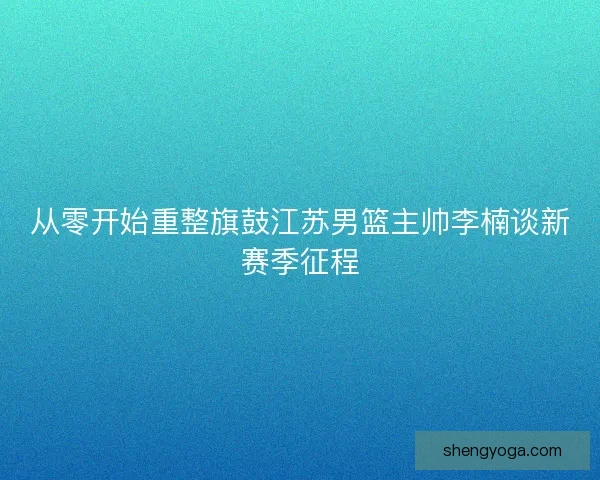 从零开始重整旗鼓江苏男篮主帅李楠谈新赛季征程