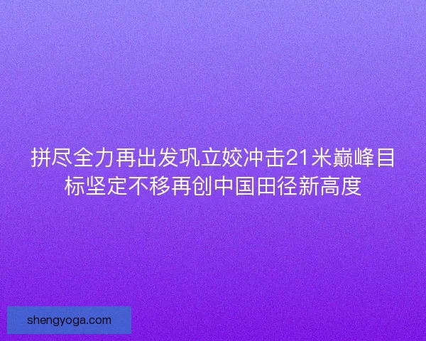 拼尽全力再出发巩立姣冲击21米巅峰目标坚定不移再创中国田径新高度